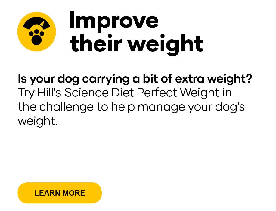 Improve their weight   Is your dog carrying a bit of extra weight? Try Hill’s Science Diet Perfect Weight dog food in the challenge to help manage your dog’s weight. 